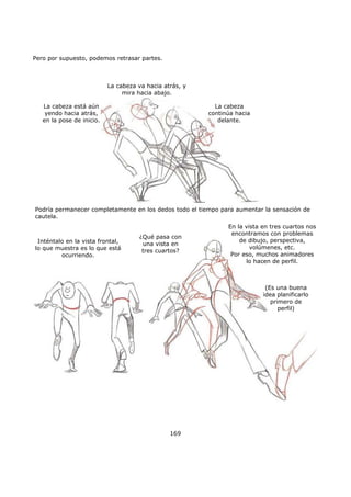 Pero por supuesto, podemos retrasar partes.
169
Podría permanecer completamente en los dedos todo el tiempo para aumentar la sensación de
cautela.
La cabeza va hacia atrás, y
mira hacia abajo.
La cabeza está aún
yendo hacia atrás,
en la pose de inicio.
La cabeza
continúa hacia
delante.
Inténtalo en la vista frontal,
lo que muestra es lo que está
ocurriendo.
En la vista en tres cuartos nos
encontramos con problemas
de dibujo, perspectiva,
volúmenes, etc.
Por eso, muchos animadores
lo hacen de perfil.
¿Qué pasa con
una vista en
tres cuartos?
(Es una buena
idea planificarlo
primero de
perfil)
 