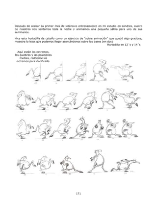 Después de acabar su primer mes de intensivo entrenamiento en mi estudio en Londres, cuatro
de nosotros nos sentamos toda la noche y animamos una pequeña sátira para uno de sus
seminarios.
Hice esta hurtadilla de caballo como un ejercicio de "sobre animación" que quedó algo graciosa,
muestra lo lejos que podemos llegar asentándonos sobre las bases (en dos)
Hurtadilla en 12´s y 14´s
171
Aquí están los extremos,
los quiebres y las posiciones
medias, redondeé los
extremos para clarificarlo.
 
