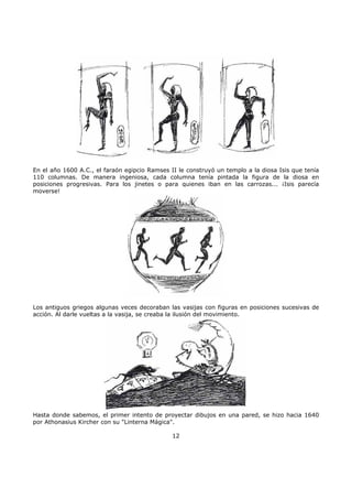 En el año 1600 A.C., el faraón egipcio Ramses II le construyó un templo a la diosa Isis que tenía
110 columnas. De manera ingeniosa, cada columna tenía pintada la figura de la diosa en
posiciones progresivas. Para los jinetes o para quienes iban en las carrozas... ¡Isis parecía
moverse!
Los antiguos griegos algunas veces decoraban las vasijas con figuras en posiciones sucesivas de
acción. Al darle vueltas a la vasija, se creaba la ilusión del movimiento.
Hasta donde sabemos, el primer intento de proyectar dibujos en una pared, se hizo hacia 1640
por Athonasius Kircher con su "Linterna Mágica".
12
 