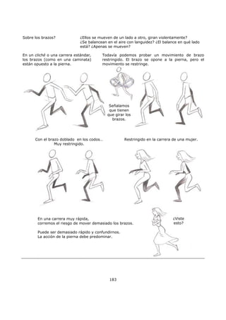 183
Sobre los brazos? ¿Ellos se mueven de un lado a otro, giran violentamente?
¿Se balancean en el aire con languidez? ¿El balance en qué lado
está? ¿Apenas se mueven?
Todavía podemos probar un movimiento de brazo
restringido. El brazo se opone a la pierna, pero el
movimiento se restringe.
En un cliché o una carrera estándar,
los brazos (como en una caminata)
están opuesto a la pierna.
Señalamos
que tienen
que girar los
brazos.
Restringido en la carrera de una mujer.Con el brazo doblado en los codos…
Muy restringido.
¿Viste
esto?
En una carrera muy rápida,
corremos el riesgo de mover demasiado los brazos.
Puede ser demasiado rápido y confundirnos.
La acción de la pierna debe predominar.
 