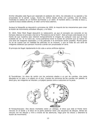 Kircher dibujaba cada figura por separado en pedazos de vidrio, los colocaba en su aparato y los
proyectaba en la pared. Luego, movía los vidrios desde arriba con cuerdas. Una de éstas,
mostraba la cabeza de un hombre durmiendo y un ratón. El hombre abría y cerraba la boca y,
cuando la boca estaba abierta, el ratón corría hacia adentro.
Aunque la fotografía se descubrió a principios de 1830, la mayoría de los mecanismos para crear
la ilusión de movimiento utilizaban dibujos, y no fotos.
En 1824, Peter Mark Roget descubrió (o redescubrió, ya que el concepto era conocido en los
tiempos clásicos) el principio vital de la "Persistencia de la Visión". Este principio está basado en el
hecho de que nuestros ojos retienen temporalmente la imagen de cualquier cosa que se haya
acabado de ver. Si no fuera así, nunca podríamos tener la ilusión de conexión que se realiza en
una serie de imágenes separadas y ni las películas ni la animación serían posibles. Mucha gente
no se da cuenta que en realidad las películas no se mueven, y que se trata de una serie de
imágenes estáticas que parecen moverse cuando son proyectadas en serie.
El principio de Roget rápidamente le dio vida a varios artificios ópticos:
El Taumátropo: Un disco de cartón con los extremos atados a un par de cuerdas. Una jaula
dibujada en un lado y un pájaro en el otro. Cuando los extremos de las cuerdas son jalados, el
disco gira, las imágenes se mezclan y el pájaro parece como si estuviera en la jaula.
El Fenaquitoscopio: Dos discos montados sobre un vástago, el disco que está al frente tiene
ranuras en el borde y el disco en la parte posterior tiene una secuencia de dibujos. Alinee las
ranuras con los dibujos y mire a través de las aberturas, haga girar los discos y obtendrá la
ilusión de movimiento.
13
 