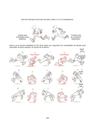 Que tal columpiar los brazos de lado a lado y forzar la perspectiva.
184
Ambos pies
orientados hacia
adelante.
Y ambos pies
se orientaron
alejándose.
Esta es una carrera enfadada en 8's (tres pasos por segundo) las necesidades de tiempo para
acomodar el brazo salvaje y la acción de la pierna.
Pose Media Pose Media
Igual
que
Igual
que
Igual
que
 