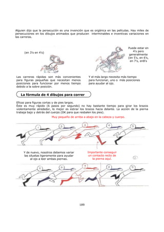 Alguien dijo que la persecución es una invención que es orgánica en las películas. Hay miles de
persecuciones en los dibujos animados que producen interminables e inventivas variaciones en
las carreras.
189
Las carreras rápidas son más convenientes
para figuras pequeñas que necesitan menos
posiciones para funcionar por menos tiempo
debido a la sobre posición.
(en 3's en 4's)
Puede estar en
4's pero
generalmente
(en 5's, en 6's,
en 7's, en8's
Y el más largo necesita más tiempo
para funcionar, uno o más posiciones
para ayudar al ojo.
La fórmula de 4 dibujos para correr
Eficaz para figuras cortas y de pies largos.
Éste es muy rápido (6 pasos por segundo) no hay bastante tiempo para girar los brazos
violentamente alrededor, lo mejor es estirar los brazos hacia delante. La acción de la pierna
trabaja bajo y detrás del cuerpo (OK para que resbalen los pies).
Muy pequeño de arriba a abajo en la cabeza y cuerpo.
Y de nuevo, nosotros debemos variar
las siluetas ligeramente para ayudar
al ojo a leer ambas piernas.
Importante conseguir
un contacto recto de
la pierna aquí.
 