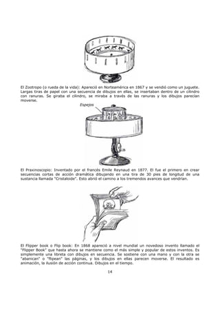 El Zootropo (o rueda de la vida): Apareció en Norteamérica en 1867 y se vendió como un juguete.
Largas tiras de papel con una secuencia de dibujos en ellas, se insertaban dentro de un cilindro
con ranuras. Se giraba el cilindro, se miraba a través de las ranuras y los dibujos parecían
moverse.
Espejos
El Praxinoscopio: Inventado por el francés Emile Reynaud en 1877. El fue el primero en crear
secuencias cortas de acción dramática dibujando en una tira de 30 pies de longitud de una
sustancia llamada "Cristaloide". Esto abrió el camino a los tremendos avances que vendrían.
El Flipper book o Flip book: En 1868 apareció a nivel mundial un novedoso invento llamado el
"Flipper Book" que hasta ahora se mantiene como el más simple y popular de estos inventos. Es
simplemente una libreta con dibujos en secuencia. Se sostiene con una mano y con la otra se
"abanican" o "flipean" las páginas, y los dibujos en ellas parecen moverse. El resultado es
animación, la ilusión de acción continua. Dibujos en el tiempo.
14
 