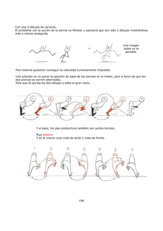 Con una 2 dibujos de carreras.
El problema con la acción de la pierna va flickear y parecerá que son sólo 2 dibujos mostrándose
más o menos enseguida.
196
Una imagen
doble en la
pantalla.
Pero todavía quisieron conseguir la velocidad humanamente imposible.
Una solución es no poner la posición de paso de las piernas en el medio, pero a favor de que las
dos piernas se cierren alternadas…
Para que el ojo lea los dos dibujos y salte el gran vacío.
Y el peso, los pies productivos también son juntos bonitos.
Muy diestro!
Y es la misma cosa vista de atrás o vista de frente.
 