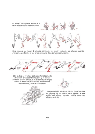 198
La misma cosa puede ayudar a lo
largo solapando formas contrarias.
Otra manera de hacer 2 dibujos corriendo es seguir variando las siluetas cuando
avanzamos, entonces el ojo lo lee como una clase de lucha convincente.
Otra táctica es revolcar los brazos frenéticamente
alrededor, progresando el cuerpo y la cabeza
adelante cuando ella va, o al revés desviar el ojo y
tomar la maldición de 2 dibujos flickeándolos
(parpadeando) en al acción del pie.
La cabeza podría entrar un círculo firme que usa
un mínimo de un dibujo para hacerlo, y esa
acción del círculo también podría progresar
adelante o atrás.
 