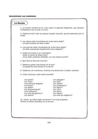 RESUMIENDO LAS CARRERAS:
200
1. La carrera siempre es en unos (salvo el segundo fotograma, que disuelve
el dispositivo que es sólo un truco.
2. Podemos hacer todo los paseos excepto reducido, aproximadamente por la
mitad.
3. ¿La cabeza está moviéndose de arriba hacia abajo?
¿O está oscilando de lado a lado?
4. ¿Las piernas están moviéndose de arriba hacia abajo?
¿O están avanzando ampliamente hacia adelante?
5. ¿Están los brazos a ser confinados?
¿Está el cuerpo de abajo tieso?
¿O se están azotando alrededor, en una extensa acción?
6. Qué hace la línea del cinturón?
7. Debemos gastar más tiempo en el aire?
¿O gastamos más tiempo en la tierra?
8. ¡Debemos ser inventivos, mientras nos atrevemos a realizar cambios!
9. ¿Claro entonces, quién está corriendo?
10. ¿Claro, qué ellos están corriendo? Y con qué propósito…
Tendrá un efecto dramático en la carrera.
¿Un gordo?
¿Un viejo?
¿Una persona delgada?
¿Un joven?
¿Un atleta?
¿Un descoordinado?
¿Una solterona?
¿La reina del glamour?
¿Un policía?
¿Un gángster?
¿Un cojo?
¿Un obispo?
¿Un empresario?
¿Un ladrón?
¿Un niño?
¿Un ebrio?
¿Un hippie?
¿La reina de Inglaterra?
La Receta
 