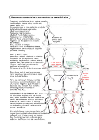 Digamos que queremos hacer una caminata de pasos delicados
210
Queremos que la figura de un paso y un salto,
cambie el pie, paso y salto, cambie pie,
paso y salto, etc.
Actuándolo (que lo hice, saltando alrededor
de la habitación para crear esto)
¿Qué hacemos primero?
Respuesta: los Contactos.
¿Cuáles? Puede haber varios...
Respuesta: Los importantes.
Como si fuera una caminata normal,
hagamos las dos posiciones iniciales
de contacto.
Bien, ¿cuál es el tiempo?
Respuesta: Para acomodar los saltos,
hagámosla en 24 cuadros (Un segundo
por cada zancada)
Bien… y ahora, ¿qué?
Respuesta: Bueno, tenemos 24 cuadros.
Pongamos los dos siguientes pasos
apoyados. Hagámoslo 8 cuadros aparte,
eso nos dará tres contactos por segundo.
(Que es casi lo que me dió cuando
salté por la habitación)
Olvidemos la acción de los brazos, por ahora.
Bien, ahora todo lo que tenemos que
hacer es colocar las posiciones de paso
entre cada contacto...
Pero, esperemos un minuto, seamos
ingeniosos, quebremos la acción sólo
un poquito. Hagamos que el brazo se
balancee a su posición más extrema
en las segundas posiciones de
contacto #9 y #33.
Eso convertirá a los contactos #17 y #41
las posiciones de paso para los brazos.
Bien, ahora ponemos las posiciones de los
pasos. Naturalmente, irían un poco hacia
abajo entre cada contacto. Y eso nos
da tres bajadas por segundo, ofreciéndonos
un triple rebote durante cada zancada
entera… simpático.
Ahora todo lo que tenemos que hacer es
colocar intermedios inteligentes amortiguando en
cada extremo el balanceo de los brazos.
Esto funciona muy bien en Doses, pero
podemos pulirlo aún más agregando Unos.
Hacemos el
primer paso
apoyado.
Contacto
El pie frontal
toma medio
paso.
El pie trasero
toma medio
paso.
Contacto
Abajo Abajo
Brazos en sus extremos
Brazos
en
posición
de paso
 