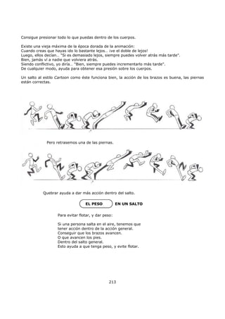Consigue presionar todo lo que puedas dentro de los cuerpos.
Existe una vieja máxima de la época dorada de la animación:
Cuando creas que hayas ido lo bastante lejos… ¡ve el doble de lejos!
Luego, ellos decían… "Si es demasiado lejos, siempre puedes volver atrás más tarde".
Bien, jamás ví a nadie que volviera atrás.
Siendo conflictivo, yo diría… "Bien, siempre puedes incrementarlo más tarde".
De cualquier modo, ayuda para obtener esa presión sobre los cuerpos.
Un salto al estilo Cartoon como éste funciona bien, la acción de los brazos es buena, las piernas
están correctas.
Quebrar ayuda a dar más acción dentro del salto.
EL PESO EN UN SALTO
213
Para evitar flotar, y dar peso:
Si una persona salta en el aire, tenemos que
tener acción dentro de la acción general.
Conseguir que los brazos avancen.
O que avancen los pies.
Dentro del salto general.
Esto ayuda a que tenga peso, y evite flotar.
Pero retrasemos una de las piernas.
 
