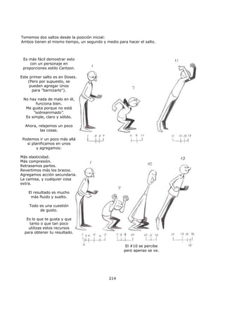 Tomemos dos saltos desde la posición inicial:
Ambos tienen el mismo tiempo, un segundo y medio para hacer el salto.
214
Es más fácil demostrar esto
con un personaje en
proporciones estilo Cartoon.
Este primer salto es en Doses.
(Pero por supuesto, se
pueden agregar Unos
para "barnizarlo").
No hay nada de malo en él,
funciona bien.
Me gusta porque no está
"sobreanimado".
Es simple, claro y sólido.
Ahora, relajemos un poco
las cosas.
Podemos ir un poco más allá
si planificamos en unos
y agregamos:
Más elasticidad.
Más compresión.
Retrasamos partes.
Revertimos más los brazos.
Agregamos acción secundaria.
La camisa, y cualquier cosa
extra.
El resultado es mucho
más fluido y suelto.
Todo es una cuestión
de gusto.
Es lo que te gusta y que
tanto o que tan poco
utilizas estos recursos
para obtener tu resultado.
El #10 se percibe
pero apenas se ve.
 