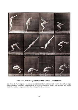 1887 Edward Muybridge "HUMAN AND ANIMAL LOCOMOTION"
Los libros de Muybridge son un tesoro escondido de información sobre la acción. Nunca hubo algo
parecido desde entonces. Fotografías de la acción ubicadas en grillas, nos permiten ver donde
están las subidas y bajadas en las diferentes partes de un cuerpo.
216
 