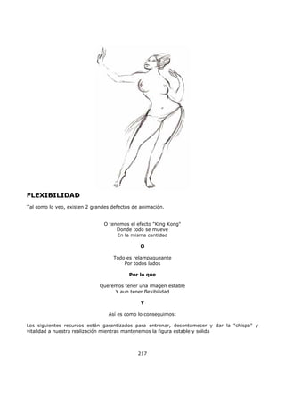 FLEXIBILIDAD
Tal como lo veo, existen 2 grandes defectos de animación.
O tenemos el efecto "King Kong"
Donde todo se mueve
En la misma cantidad
O
Todo es relampagueante
Por todos lados
Por lo que
Queremos tener una imagen estable
Y aun tener flexibilidad
Y
Así es como lo conseguimos:
Los siguientes recursos están garantizados para entrenar, desentumecer y dar la "chispa" y
vitalidad a nuestra realización mientras mantenemos la figura estable y sólida
217
 