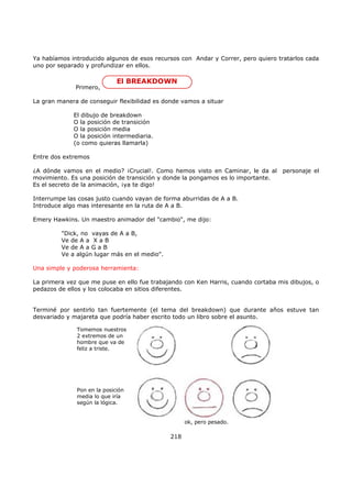 Ya habíamos introducido algunos de esos recursos con Andar y Correr, pero quiero tratarlos cada
uno por separado y profundizar en ellos.
Primero,
El BREAKDOWN
La gran manera de conseguir flexibilidad es donde vamos a situar
El dibujo de breakdown
O la posición de transición
O la posición media
O la posición intermediaria.
(o como quieras llamarla)
Entre dos extremos
¿A dónde vamos en el medio? ¡Crucial!. Como hemos visto en Caminar, le da al personaje el
movimiento. Es una posición de transición y donde la pongamos es lo importante.
Es el secreto de la animación, ¡ya te digo!
Interrumpe las cosas justo cuando vayan de forma aburridas de A a B.
Introduce algo mas interesante en la ruta de A a B.
Emery Hawkins. Un maestro animador del "cambio", me dijo:
"Dick, no vayas de A a B,
Ve de A a X a B
Ve de A a G a B
Ve a algún lugar más en el medio".
Una simple y poderosa herramienta:
La primera vez que me puse en ello fue trabajando con Ken Harris, cuando cortaba mis dibujos, o
pedazos de ellos y los colocaba en sitios diferentes.
Terminé por sentirlo tan fuertemente (el tema del breakdown) que durante años estuve tan
desvariado y majareta que podría haber escrito todo un libro sobre el asunto.
Tomemos nuestros
2 extremos de un
hombre que va de
feliz a triste.
Pon en la posición
media lo que iría
según la lógica.
ok, pero pesado.
218
 