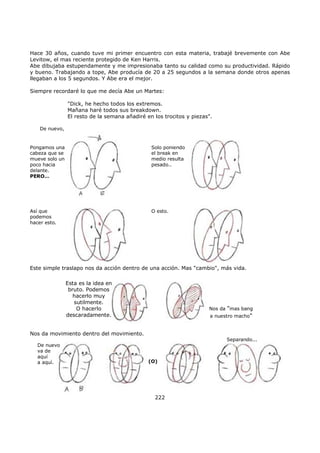 Hace 30 años, cuando tuve mi primer encuentro con esta materia, trabajé brevemente con Abe
Levitow, el mas reciente protegido de Ken Harris.
Abe dibujaba estupendamente y me impresionaba tanto su calidad como su productividad. Rápido
y bueno. Trabajando a tope, Abe producía de 20 a 25 segundos a la semana donde otros apenas
llegaban a los 5 segundos. Y Abe era el mejor.
Siempre recordaré lo que me decía Abe un Martes:
"Dick, he hecho todos los extremos.
Mañana haré todos sus breakdown.
El resto de la semana añadiré en los trocitos y piezas".
De nuevo,
Pongamos una
cabeza que se
mueve solo un
poco hacia
delante.
PERO…
Así que
podemos
hacer esto.
Solo poniendo
el break en
medio resulta
pesado..
O esto.
Este simple traslapo nos da acción dentro de una acción. Mas "cambio", más vida.
Esta es la idea en
bruto. Podemos
hacerlo muy
sutilmente.
O hacerlo
descaradamente.
Nos da "mas bang
a nuestro macho"
Nos da movimiento dentro del movimiento.
(O)
Separando...
De nuevo
va de
aquí
a aquí.
222
 