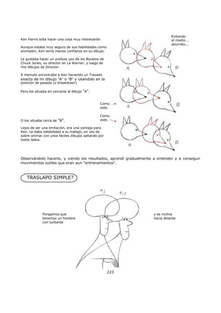 Evitando
el medio...
aburrido...
Ken Harris solía hacer una cosa muy interesante:
Aunque estaba muy seguro de sus habilidades como
animador, Ken tenía menos confianza en su dibujo.
Le gustaba hacer un profuso uso de los Bocetos de
Chuck Jones, su director en La Warner, y luego de
mis dibujos de Director.
A menudo encontraba a Ken haciendo un Trazado
exacto de mi dibujo "A" o "B" y Usándolo en la
posición de pasada (o breakdown)
Pero los situaba en cercanía al dibujo "A".
Como
este.
Como
este.O los situaba cerca de "B".
Lejos de ser una limitación, era una ventaja para
Ken. Le daba estabilidad a su trabajo, en vez de
sobre animar con unos fáciles dibujos saltando por
todos lados.
Observándolo hacerlo, y viendo los resultados, aprendí gradualmente a entender y a conseguir
movimientos sutiles que eran aun "entrenamientos".
TRASLAPO SIMPLE?
Pongamos que
tenemos un hombre
con turbante
y se inclina
hacia delante
223
 