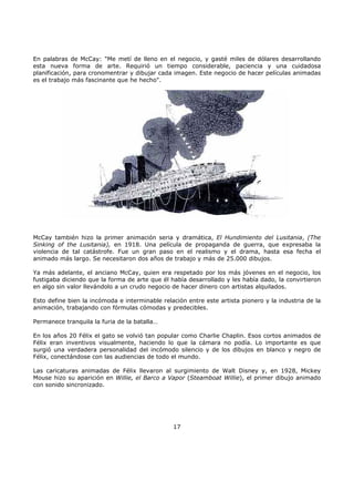 En palabras de McCay: "Me metí de lleno en el negocio, y gasté miles de dólares desarrollando
esta nueva forma de arte. Requirió un tiempo considerable, paciencia y una cuidadosa
planificación, para cronomentrar y dibujar cada imagen. Este negocio de hacer películas animadas
es el trabajo más fascinante que he hecho".
McCay también hizo la primer animación seria y dramática, El Hundimiento del Lusitania, (The
Sinking of the Lusitania), en 1918. Una película de propaganda de guerra, que expresaba la
violencia de tal catástrofe. Fue un gran paso en el realismo y el drama, hasta esa fecha el
animado más largo. Se necesitaron dos años de trabajo y más de 25.000 dibujos.
Ya más adelante, el anciano McCay, quien era respetado por los más jóvenes en el negocio, los
fustigaba diciendo que la forma de arte que él había desarrollado y les había dado, la convirtieron
en algo sin valor llevándolo a un crudo negocio de hacer dinero con artistas alquilados.
Esto define bien la incómoda e interminable relación entre este artista pionero y la industria de la
animación, trabajando con fórmulas cómodas y predecibles.
Permanece tranquila la furia de la batalla…
En los años 20 Félix el gato se volvió tan popular como Charlie Chaplin. Esos cortos animados de
Félix eran inventivos visualmente, haciendo lo que la cámara no podía. Lo importante es que
surgió una verdadera personalidad del incómodo silencio y de los dibujos en blanco y negro de
Félix, conectándose con las audiencias de todo el mundo.
Las caricaturas animadas de Félix llevaron al surgimiento de Walt Disney y, en 1928, Mickey
Mouse hizo su aparición en Willie, el Barco a Vapor (Steamboat Willie), el primer dibujo animado
con sonido sincronizado.
17
 