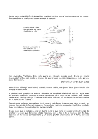 Desde luego, esta posición de Breakdown es el tipo de cosa que se puede escapar de las manos.
Como cualquiera, es el como, cuando y donde lo usamos.
Cuando asistía a Ken
Harris yhabía una mano
situada como esta
Empecé haciéndome el
listo y sacaba un
Breakdown como este
Ken alucinaba, "Maldición, Dick, solo quería un intercalo seguido aquí! ¡Dame un simple
intercalado! ¡el tipo solo relaja su mano!. No quiero todos eso relampagueos por todas partes,
clase de materia".
(Ken tenía un terrible buen gusto)
Pero cuando conseguí saber como, cuando y donde usarlo, casi podría decir que he criado con
dibujos de breakdown.
A menudo tenía que producir masivas cantidades de imágenes en el último minuto. Llegué a ser
el "animador telefónico" animado al mismo tiempo que hacía negocios por teléfono. Los clientes
desvariarían "hemos vuelto a ti a causa de los altos estándar, no nos importa si tu hombre esta
en el hospital o en Timbutú".
Normalmente teníamos buenos keys y extremos, y todo lo que teníamos que hacer era unir un
montón de material de forma interesante. Encontré que casi todo funcionaba. Poniéndolo en algún
lugar en medio, de forma inteligente. Nunca me falló
Desde luego que el trabajo no era tan bueno como el que haría si hubiese tenido el tiempo de
analizar y pensar que demonios estaba haciendo, pero a las 5 de la mañana, con Jet Lag,
colgando en la bañera del laboratorio y un cliente gruñón telefoneando en 4 horas, te hacía
correr.
225
 