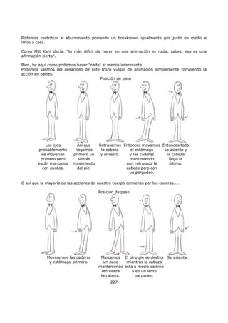 Podemos contribuir al aburrimiento poniendo un breakdown igualmente gris justo en medio e
irnos a casa.
Como Milt Kahl decía: "lo más difícil de hacer en una animación es nada, sabes, esa es una
afirmación cierta".
Bien, he aquí como podemos hacer "nada" al menos interesante....
Podemos salirnos del desarrollo de este trozo vulgar de animación simplemente rompiendo la
acción en partes.
Posición de paso
Los ojos
probablemente
se moverían
primero pero
están marcados
con puntos.
Así que
hagamos
primero un
simple
movimiento
del pie.
Retrasemos
la cabeza
y el resto.
Entonces movamos
el estómago
y las caderas
manteniendo
aun retrasada la
cabeza pero con
un parpadeo.
Entonces todo
se asienta y
la cabeza
llega la
última.
O así que la mayoría de las acciones de nuestro cuerpo comienza por las caderas....
Posición de paso
Moveremos las caderas
y estómago primero.
Marcamos
un paso
manteniendo
retrasada
la cabeza.
El otro pie se desliza
mientras la cabeza
esta a medio camino
y en un lento
parpadeo.
Se asienta.
227
 