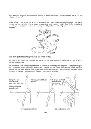 Grim Natwick, el primer animador que realmente dibujó a la mujer, siempre decía, "las curvas son
bellas de observar".
En los años 20 el amigo de Grim, el animador Bill Nolan desarrolló la animación "manga de
goma". Era una novedad y tenía gracia ya que nada tenía huesos y todo fluía sin fin en acciones
curvadas, montones de variaciones de la figura del 8, rodeando a las figuras haciendo acciones de
redondeo.
Pero ahora podemos conseguir curvas con ¡líneas rectas!
Las roturas sucesivas de uniones nos capacitan para conseguir el efecto de acción en curva
usando líneas rectas.
Nos liberamos para siempre de la tiranía de tener que animar figuras de goma. Siempre me figuré
que "dibujar un paseo o diálogo" debería ser cualquier tipo de figura en cualquier estilo, hecha de
carne y huesos. Esto abrió la caja de Pandora. ¡Qué herramienta! Podemos tener huesos y rectas
en nuestras figuras y aún conseguir fluidez y movimiento seguido.
Pongamos que
intercalamos
este brazo subiendo
Intercalamos una
posición recta
Podría ayudar el dibujar
la mano
va tieso como una tabla. aún va bastante rígido
Y aflojar la entrada
y la salida del
movimiento
(ease in, ease out)
232
 
