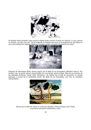 El brillante Ward Kimball, quien animó a Pepito Grillo (Jiminy Cricket) en Pinocho y a los cuervos
en Dumbo, me dijo una vez: "Ni te imaginas el impacto que tuvo en la audiencia en esa época el
que estos dibujos de repente hablaran e hicieran ruidos. La gente enloqueció con ellos".
Después de Steamboat Willie, Disney siguió con El Baile de los Esqueletos (Skeleton Dance). Por
primera vez, la acción estuvo sincronizada con una banda sonora propia. Ésta fue la primera de
las llamadas Sinfonías Tontas (Silly Simphony). Ub Iwerks fue el jefe de animación en ambas
películas y mucha de la sofisticada acción del Baile de los Esqueletos, aún hoy se considera
sobresaliente.
Disney dio el salto de nuevo en 1932 con Árboles y Flores (Flowers and Trees)
La primera animación totalmente a color.
18
 