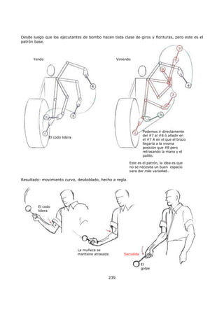 Desde luego que los ejecutantes de bombo hacen toda clase de giros y florituras, pero este es el
patrón base.
El codo lidera
Podemos ir directamente
del #7 al #8 ó añadir en
el #7 A en el que el brazo
llegaría a la misma
posición que #8 pero
retrasando la mano y el
palillo.
Yendo Viniendo
Este es el patrón, la idea es que
no se necesita un buen espacio
para dar más variedad..
Resultado: movimiento curvo, desdoblado, hecho a regla.
El codo
lidera
La muñeca se
mantiene atrasada Sacudida
El
golpe
239
 