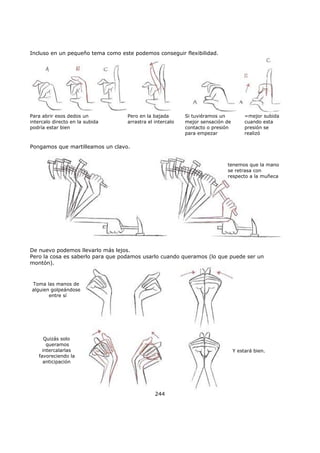 Incluso en un pequeño tema como este podemos conseguir flexibilidad.
Para abrir esos dedos un
intercalo directo en la subida
podría estar bien
Pero en la bajada
arrastra el intercalo
Si tuviéramos un
mejor sensación de
contacto o presión
para empezar
=mejor subida
cuando esta
presión se
realizó
Pongamos que martilleamos un clavo.
tenemos que la mano
se retrasa con
respecto a la muñeca
De nuevo podemos llevarlo más lejos.
Pero la cosa es saberlo para que podamos usarlo cuando queramos (lo que puede ser un
montón).
Toma las manos de
alguien golpeándose
entre sí
Quizás solo
queramos
intercalarlas
favoreciendo la
anticipación
Y estará bien.
244
 