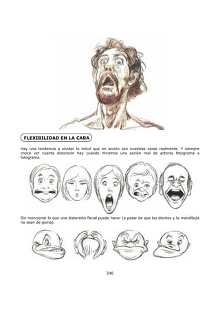 FLEXIBILIDAD EN LA CARA
Hay una tendencia a olvidar lo móvil que en acción son nuestras caras realmente. Y siempre
choca ver cuanta distorsión hay cuando miramos una acción real de actores fotograma a
fotograma.
Sin mencionar lo que una distorsión facial puede hacer (a pesar de que los dientes y la mandíbula
no sean de goma).
246
 