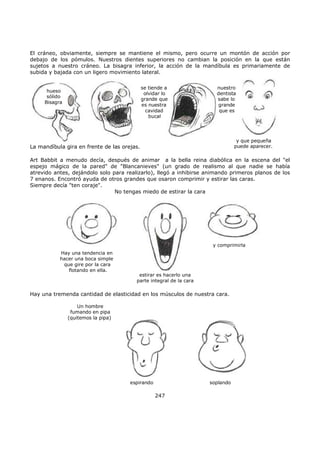 El cráneo, obviamente, siempre se mantiene el mismo, pero ocurre un montón de acción por
debajo de los pómulos. Nuestros dientes superiores no cambian la posición en la que están
sujetos a nuestro cráneo. La bisagra inferior, la acción de la mandíbula es primariamente de
subida y bajada con un ligero movimiento lateral.
hueso
sólido
Bisagra
se tiende a
olvidar lo
grande que
es nuestra
cavidad
bucal
nuestro
dentista
sabe lo
grande
que es
y que pequeña
puede aparecer.La mandíbula gira en frente de las orejas.
Art Babbit a menudo decía, después de animar a la bella reina diabólica en la escena del "el
espejo mágico de la pared" de "Blancanieves" (un grado de realismo al que nadie se había
atrevido antes, dejándolo solo para realizarlo), llegó a inhibirse animando primeros planos de los
7 enanos. Encontró ayuda de otros grandes que osaron comprimir y estirar las caras.
Siempre decía "ten coraje".
No tengas miedo de estirar la cara
y comprimirla
estirar es hacerlo una
parte integral de la cara
Hay una tendencia en
hacer una boca simple
que gire por la cara
flotando en ella.
Hay una tremenda cantidad de elasticidad en los músculos de nuestra cara.
Un hombre
fumando en pipa
(quitemos la pipa)
espirando soplando
247
 