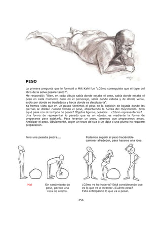 256
PESO
La primera pregunta que le formulé a Milt Kahl fue "¿Cómo conseguiste que el tigre del
libro de la selva pesara tanto?".
Me respondió: "Bien, en cada dibujo sabía donde estaba el peso, sabía donde estaba el
peso en cada momento dado en el personaje, sabía donde estaba y de donde venía,
sabía por donde se trasladaba y hacia donde se desplazaría".
Ya hemos visto que en un paseo sentimos el peso en la posición de bajada donde las
piernas se doblan cuando toman el peso, absorbiendo la fuerza del movimiento. Pero
¿qué pasa con otros tipos de pesos? Objetos ligeros, pesados... ¿Cómo representarlos?
Una forma de representar lo pesado que es un objeto, es mediante la forma de
prepararse para sujetarlo. Para levantar un peso, tenemos que prepararnos antes.
Anticipar el peso. Obviamente, coger un trozo de tiza o un lápiz o una pluma no requiere
preparación.
Pero una pesada piedra.... Podemos sugerir el peso haciéndole
caminar alrededor, para hacerse una idea.
Sin sentimiento de
peso, parece una
roca de corcho.
Mal ¿Cómo va ha hacerlo? Está considerando que
es lo que va a levantar ¿Cuánto pesa?
Está anticipando lo que va a pesar.
 