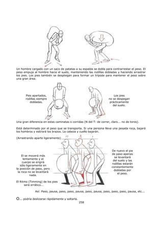 258
Un hombre cargado con un saco de patatas a su espalda se dobla para contrarrestar el peso. El
peso empuja al hombre hacia el suelo, manteniendo las rodillas dobladas y haciendo arrastrar
los pies. Los pies también se despliegan para formar un trípode para mantener el peso sobre
una gran área.
Pies apartados,
rodillas siempre
dobladas.
Los pies
no se despegan
prácticamente
del suelo.
Una gran diferencia en estas caminatas o corridas (N del T: de correr, claro... no de toros).
Está determinado por el peso que se transporta. Si una persona lleva una pesada roca, bajará
los hombros y estirará los brazos. La cabeza y cuello bajarán.
(Arrastrando aparte ligeramente)
El se moverá más
lentamente y el
cuerpo se erigirá
sólo ligeramente en
la posición de paso, pero
la roca no se levantará
nada.
De nuevo el pie
de paso apenas
se levantará
del suelo y las
rodillas estarán
constantemente
dobladas por
el peso.
El Ritmo (Timming) de los pies
será errático...
Así: Paso, pausa, paso, paso, pausa, paso, pausa, paso, paso, paso, pausa, etc...
O… podría deslizarse rápidamente y soltarla.
 
