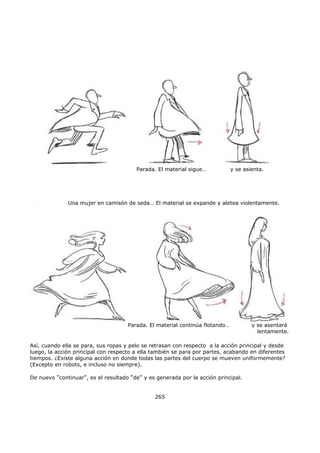 Así, cuando ella se para, sus ropas y pelo se retrasan con respecto a la acción principal y desde
luego, la acción principal con respecto a ella también se para por partes, acabando en diferentes
tiempos. ¿Existe alguna acción en donde todas las partes del cuerpo se mueven uniformemente?
(Excepto en robots, e incluso no siempre).
De nuevo "continuar", es el resultado "de" y es generada por la acción principal.
265
Parada. El material sigue… y se asienta.
Una mujer en camisón de seda… El material se expande y aletea violentamente.
Parada. El material continúa flotando… y se asentará
lentamente.
 