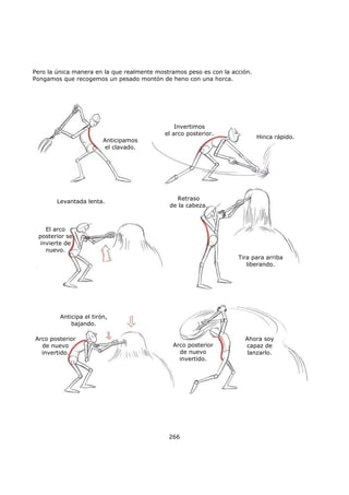 Pero la única manera en la que realmente mostramos peso es con la acción.
Pongamos que recogemos un pesado montón de heno con una horca.
266
Anticipamos
el clavado.
Invertimos
el arco posterior.
Hinca rápido.
Levantada lenta.
Retraso
de la cabeza.
El arco
posterior se
invierte de
nuevo.
Tira para arriba
liberando.
Anticipa el tirón,
bajando.
Arco posterior
de nuevo
invertido.
Arco posterior
de nuevo
invertido.
Ahora soy
capaz de
lanzarlo.
 