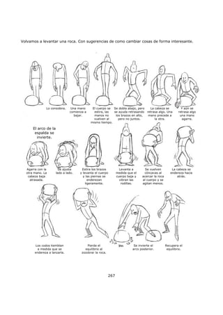 Volvamos a levantar una roca. Con sugerencias de como cambiar cosas de forma interesante.
267
Lo considera. Una mano
comienza a
bajar.
El cuerpo se
estira, las
manos no
vuelven al
mismo tiempo.
Se dobla abajo, pero
se ayuda retrasando
los brazos en alto,
pero no juntos.
La cabeza se
retrasa algo. Una
mano precede a
la otra.
Y aún se
retrasa algo
una mano
agarra.
El arco de la
espalda se
invierte.
Agarra con la
otra mano. La
cabeza baja
atrasada.
Los codos tiemblan
a medida que se
endereza a lanzarla.
Se ajusta
lado a lado.
Estira los brazos
y levanta el cuerpo
y las piernas se
enderezan
ligeramente.
Levanta a
medida que el
cuerpo baja y
vibran las
rodillas.
Se vuelven
cóncavas al
acercar la roca
al cuerpo y se
agitan menos.
La cabeza se
endereza hacia
atrás.
Pierde el
equilibrio al
zozobrar la roca.
Se invierte el
arco posterior.
Recupera el
equilibrio.
 