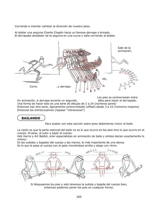 Corriendo e intentar cambiar la dirección de nuestro peso.
Al doblar una esquina Charlie Chaplin hacia un famoso derrape o bricado.
El derrapaba alrededor de la esquina en una curva y salía corriendo al doblar.
Si bloqueamos los pies y solo tenemos la subida y bajada del cuerpo bien,
entonces podemos poner los pies en cualquier forma.
269
En animación, si derrapa durante un segundo.
Una forma de hacer esto es una serie de dibujos de 2 a 24 (números pares)
Entonces haz otra serie, ligeramente contrarrestado (offset) desde 3 a 23 (números impares)
Entonces los entrecruzamos (repasar "vibraciones")
BAILANDO
Sale de la
animación.
Corre, ..y derrapa.
Los pies se contrarrestan entre
ellos para hacer el derrapado.
Para acabar con esta sección sobre peso deberíamos incluir el baile.
La razón es que la parte esencial del baile no es lo que ocurre en los pies sino lo que ocurre en el
cuerpo. El peso, al subir y bajar el cuerpo.
Keb Harris y Art Babbit, eran especialistas en animación de baile y ambos decían exactamente lo
mismo:
Es las subidas y bajadas del cuerpo y las manos, lo más importante de una danza.
Es lo que le pasa al cuerpo con el peso moviéndose arriba y abajo con ritmo.
 