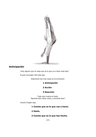 Anticipación
¿Hay alguien que no sepa que es lo que va a hacer este tipo?
El gran animador Hill Tytla dijo:
Solamente hay tres cosas en la animación:
1 Anticipación
2 Acción
3 Reacción
Todo esto implica al resto.
"Aprende bien estas cosas y animarás bien".
Charlie Chaplin dijo:
1 Cuenta que es lo que vas a hacer.
2 Hazlo.
3 Cuenta que es lo que has hecho.
273
 