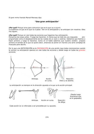 El gran mimo francés Marcel Marceau dijo:
"Usa gran anticipación"
¿Por qué? Porque sirve para comunicar que es lo que va a ocurrir.
La audiencia ve que es lo que va a pasar. Ven en la anticipación y se anticipan con nosotros. Ellos
nos siguen.
¿Por qué? Porque en casi todas las acciones que hagamos hay anticipación.
Pensamos las cosas antes. Y luego las hacemos. A menos que se trate de una respuesta pre-
programada como el desplazamiento de las ruedas de un auto o vestirse. Sabíamos que íbamos a
hacer primero y luego lo hacemos. Como en el habla sabemos que nuestro cerebro prepara
primero el sentido de lo que se quiere decir, entonces se ponen en marcha una serie compleja de
músculos para decirlo.
Por lo que una ANTICIPACIÓN es la PREPARACIÓN de una acción (que todos reconocemos cuando
la vemos) La anticipación aparece en casi todas las acciones y desde luego en todas las grandes
acciones.
274
Anticipa. Acción
en curso.
Reacción:
Vibra y se asienta.
La anticipación va siempre en la dirección opuesta a la que va la acción principal.
Anticipa. Acción en curso. Reacción:
Se afloja.
(Desde luego
buscamos que
es lo golpeado)
Cada acción se ve reforzada a ser precedida por su opuesto.
 