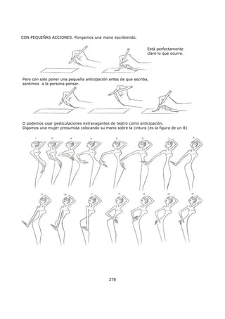 CON PEQUEÑAS ACCIONES. Pongamos una mano escribiendo.
278
Está perfectamente
claro lo que ocurre.
Pero con solo poner una pequeña anticipación antes de que escriba,
sentimos a la persona pensar.
O podemos usar gesticulaciones extravagantes de teatro como anticipación.
Digamos una mujer presumida colocando su mano sobre la cintura (es la figura de un 8)
 