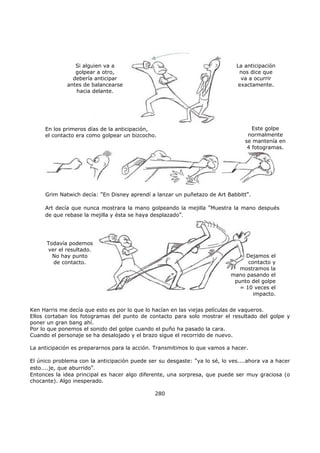 Ken Harris me decía que esto es por lo que lo hacían en las viejas películas de vaqueros.
Ellos cortaban los fotogramas del punto de contacto para solo mostrar el resultado del golpe y
poner un gran bang ahí.
Por lo que ponemos el sonido del golpe cuando el puño ha pasado la cara.
Cuando el personaje se ha desalojado y el brazo sigue el recorrido de nuevo.
La anticipación es prepararnos para la acción. Transmitimos lo que vamos a hacer.
El único problema con la anticipación puede ser su desgaste: "ya lo sé, lo ves....ahora va a hacer
esto....je, que aburrido".
Entonces la idea principal es hacer algo diferente, una sorpresa, que puede ser muy graciosa (o
chocante). Algo inesperado.
280
Si alguien va a
golpear a otro,
debería anticipar
antes de balancearse
hacia delante.
La anticipación
nos dice que
va a ocurrir
exactamente.
En los primeros días de la anticipación,
el contacto era como golpear un bizcocho.
Este golpe
normalmente
se mantenía en
4 fotogramas.
Grim Natwich decía: "En Disney aprendí a lanzar un puñetazo de Art Babbitt".
Art decía que nunca mostrara la mano golpeando la mejilla "Muestra la mano después
de que rebase la mejilla y ésta se haya desplazado".
Todavía podemos
ver el resultado.
No hay punto
de contacto.
Dejamos el
contacto y
mostramos la
mano pasando el
punto del golpe
= 10 veces el
impacto.
 
