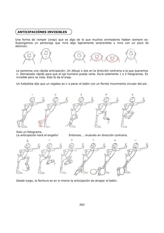 ANTICIPACIÓNES INVISIBLES
Una forma de romper (snap) que es algo de lo que muchos animadores hablan siempre es:
Supongamos un personaje que mira algo ligeramente sorprendido y mira con un poco de
atención.
283
Le ponemos una rápida anticipación. Un dibujo o dos en la dirección contraria a la que queramos
ir. Demasiado rápido para que el ojo humano pueda verla. Dura solamente 1 o 2 fotogramas. Es
invisible pero se nota. Esto le da el snap.
Un futbolista dijo que un regateo es ir a parar el balón con un florido movimiento circular del pie.
Solo un fotograma.
La anticipación hará el engaño! Entonces…. muévelo en dirección contraria.
Desde luego, la floritura es en si mismo la anticipación de atrapar el balón.
 