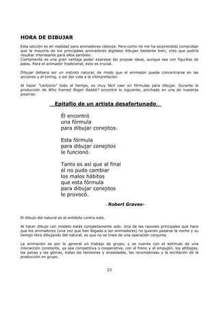HORA DE DIBUJAR
Esta sección es en realidad para animadores clásicos. Pero como no me ha sorprendido comprobar
que la mayoría de los principales animadores digitales dibujan bastante bien, creo que podría
resultar interesante para ellos también.
Ciertamente es una gran ventaja poder expresar las propias ideas, aunque sea con figuritas de
palos. Para el animador tradicional, esto es crucial.
Dibujar debiera ser un instinto natural, de modo que el animador pueda concentrarse en las
acciones y el timing, y así dar vida a la interpretación.
Al hacer "cartoons" todo el tiempo, es muy fácil caer en fórmulas para dibujar. Durante la
producción de Who framed Roger Rabbit? encontré lo siguiente, pinchado en una de nuestras
pizarras:
Epitafio de un artista desafortunado
Él encontró
una fórmula
para dibujar conejitos.
Esta fórmula
para dibujar conejitos
le funcionó.
Tanto es así que al final
él no pudo cambiar
los malos hábitos
que esta fórmula
para dibujar conejitos
le provocó.
- Robert Graves-
El dibujo del natural es el antídoto contra esto.
Al hacer dibujo con modelo estás completamente solo. Una de las razones principales que hace
que los animadores (una vez que han llegado a ser animadores) no quieran pasarse la noche y su
tiempo libre dibujando del natural, es que no se trata de una operación conjunta.
La animación es por lo general un trabajo de grupo, y se cuenta con el estímulo de una
interacción constante, ya sea competitiva o cooperativa, con el freno y el empujón, los altibajos,
las penas y las glorias, todas las tensiones y ansiedades, las recompensas y la excitación de la
producción en grupo.
23
 