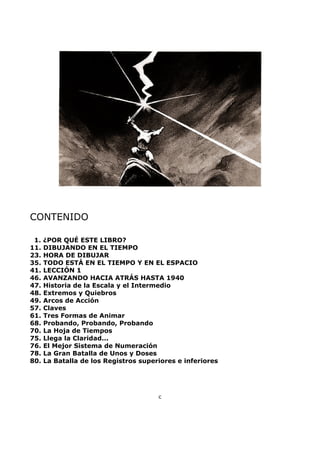 CONTENIDO
1. ¿POR QUÉ ESTE LIBRO?
11. DIBUJANDO EN EL TIEMPO
23. HORA DE DIBUJAR
35. TODO ESTÁ EN EL TIEMPO Y EN EL ESPACIO
41. LECCIÓN 1
46. AVANZANDO HACIA ATRÁS HASTA 1940
47. Historia de la Escala y el Intermedio
48. Extremos y Quiebros
49. Arcos de Acción
57. Claves
61. Tres Formas de Animar
68. Probando, Probando, Probando
70. La Hoja de Tiempos
75. Llega la Claridad...
76. El Mejor Sistema de Numeración
78. La Gran Batalla de Unos y Doses
80. La Batalla de los Registros superiores e inferiores
c
 