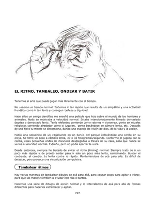 EL RITMO, TAMBALEO, ONDEAR Y BATIR
Tenemos el arte que puede jugar más libremente con el tiempo.
No usamos un tiempo normal. Podemos ir tan rápido que resulte de un simpático y una actividad
frenética como ir tan lento y conseguir belleza y dignidad.
Hace años un amigo científico me enseñó una película que hizo sobre el mundo de los hombres y
animales. Nada se mostraba a velocidad normal. Estaba intencionadamente filmado demasiado
deprisa o demasiado lento. Tenía elefantes corriendo como ratones y viceversa, gente en rituales
religiosos corriendo alrededor como si jugaran, gente besándose en cámara lenta, etc. Después
de una hora tu mente se distorsiona, dando una especie de visión de dios, de la vida y la acción.
Había una secuencia de un vagabundo en un banco del parque colocándose una cerilla en su
oreja. Se filmó un poco a cámara lenta, 30 o 32 fotogramas/segundo. Conforme el jugaba con la
cerilla, veías pequeñas ondas de músculos desplegados a través de su cara, cosa que nunca se
verías a velocidad normal. Extraño, pero no podía apartar la vista.
Desde entonces, siempre he tratado de evitar el ritmo (timing) normal. Siempre trato de ir un
poco más rápido y de pronto cortar para ir solo un poco más lento, combinando. Buscar el
contraste, el cambio. Lo lento contra lo rápido. Manteniéndose de acá para allá. Es difícil de
detectar, pero provoca una visualización compulsiva.
Tambalear ritmos
Hay varias maneras de tambalear dibujos de acá para allá, para causar cosas para agitar o vibrar,
para que las manos tiemblen o ayudar con risa o llantos.
Hacemos una serie de dibujos de acción normal y lo intercalamos de acá para allá de formas
diferentes para hacerles estremecer y agitar.
297
 