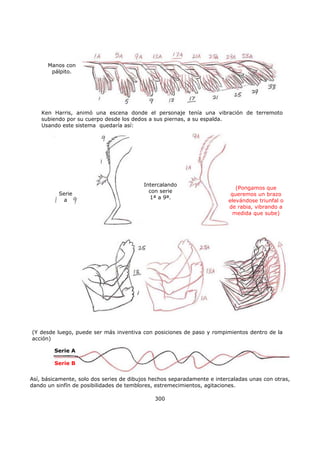 Así, básicamente, solo dos series de dibujos hechos separadamente e intercaladas unas con otras,
dando un sinfín de posibilidades de temblores, estremecimientos, agitaciones.
300
Manos con
pálpito.
Ken Harris, animó una escena donde el personaje tenía una vibración de terremoto
subiendo por su cuerpo desde los dedos a sus piernas, a su espalda.
Usando este sistema quedaría así:
Serie
a
Intercalando
con serie
1ª a 9ª.
(Pongamos que
queremos un brazo
elevándose triunfal o
de rabia, vibrando a
medida que sube)
(Y desde luego, puede ser más inventiva con posiciones de paso y rompimientos dentro de la
acción)
Serie A
Serie B
 