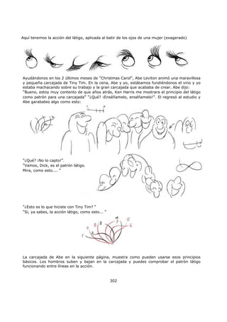 Aquí tenemos la acción del látigo, aplicada al batir de los ojos de una mujer (exagerado)
302
Ayudándonos en los 2 últimos meses de "Christmas Carol", Abe Leviton animó una maravillosa
y pequeña carcajada de Tiny Tim. En la cena, Abe y yo, estábamos fundiéndonos el vino y yo
estaba machacando sobre su trabajo y la gran carcajada que acababa de crear. Abe dijo:
"Bueno, estoy muy contento de que años atrás, Ken Harris me mostrara el principio del látigo
como patrón para una carcajada" "¿Qué? ¡Enséñamelo, enséñamelo!". El regresó al estudio y
Abe garabateo algo como esto:
"¿Qué? ¡No lo capto!".
"Vamos, Dick, es el patrón látigo.
Mira, como esto.... "
"¿Esto es lo que hiciste con Tiny Tim? "
"Si, ya sabes, la acción látigo, como esto... "
La carcajada de Abe en la siguiente página, muestra como pueden usarse esos principios
básicos. Los hombros suben y bajan en la carcajada y puedes comprobar el patrón látigo
funcionando entre líneas en la acción.
 