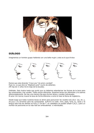 DIÁLOGO
Imaginemos un hombre guapo hablando con una bella mujer y esto es lo que él dice:
Parece que esta diciendo "I love you" (te amo) ¿verdad?
Pues no. Lo que dice es "Elephant juice" (zumo de elefante).
(Mi hija de 11 años me lo trajo de la escuela).
Inténtalo. Esto ilustra hasta que punto que no debemos estandarizar las formas de la boca para
las consonantes y las vocales. Todos somos diferentes. Nuestras bocas son diferentes y la usamos
diferenciadamente. No hay una manera fija para formar letras y vocales individuales.
El actor Jim Carrey mueve la boca de forma diferente a como lo hace la Reina de Inglaterra..
Desde luego que todas nuestras bocas se abren para pronunciar las vocales A,E,I,O,U (ay, eh, y,
oh,uuu) y la cerramos para las consonantes B,M,P,F,T,V (bah, mira, pepe, furia, tu, vaca) y la
lengua esta tras los dientes en N,D,L,T (N del T: en castellano se pueden añadir C,R,Z..) pero un
montón de posiciones en la vida real son ambivalentes e individuales.
304
 