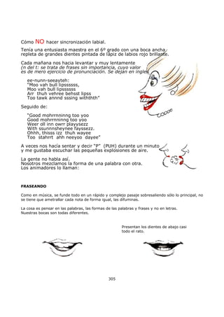 Cómo NO hacer sincronización labial.
Tenía una entusiasta maestra en el 6º grado con una boca ancha
repleta de grandes dientes pintada de lápiz de labios rojo brillante.
Cada mañana nos hacia levantar y muy lentamente
(n del t: se trata de frases sin importancia, cuyo valor
es de mero ejercicio de pronunciación. Se dejan en ingles
ee-nunn-seeayteh:
“Moo vah bull lipssssss,
Moo vah bull lipssssss
Arr thuh vehree behsst lipss
Too tawk annnd sssing withthth”
Seguido de:
“Good mohrrnninng too yoo
Good mohrrnninng too yoo
Weer oll inn owrr playysezz
With ssunnnsheynee fayssezz.
Ohhh, thisss izz thuh wayee
Too stahrrt ahh neeyoo dayee”
A veces nos hacía sentar y decir “P” (PUH) durante un minuto
y me gustaba escuchar las pequeñas explosiones de aire.
La gente no habla así.
Nosotros mezclamos la forma de una palabra con otra.
Los animadores lo llaman:
FRASEANDO
Como en música, se funde todo en un rápido y complejo pasaje sobresaliendo sólo lo principal, no
se tiene que ametrallar cada nota de forma igual, las difuminas.
La cosa es pensar en las palabras, las formas de las palabras y frases y no en letras.
Nuestras bocas son todas diferentes.
Presentan los dientes de abajo casi
todo el rato.
305
 