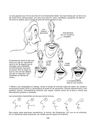 una
especie
alarmante. Hola Richard,
soy un monstruo
amigable.
El dentista de Vicent le dijo que
tenía una caja de resonancia
para la voz de gigante que le
otorgaba unas cualidades
terroríficamente ricas para
la escena. Pero lo mejor es
que su cara era tan elástica
que por un segundo o dos
enseñaba los dientes de
arriba....
...Luego
los de
abajo.
...luego
ambos.
e inmediatamente
todo en una oración.
Lo mas gracioso que me ha ocurrido en la sincronización labial fue hace tiempo por vía de la voz
de Vicent Price, porque posee una cara muy móvil en boca, mandíbula y garganta. De lado es
tal como se espera, pero cuando se pone de frente parecía un pez.
Y debido a que desplegaba su diálogo, tenías el tiempo de articular todos los saltos, las vocales y
consonantes lentas (como si retrocedieras al grado 6º de educación). Podrías sobreanimarlo y aún
quedaría natural. Principalmente teníamos que sujetar nuestra acción de la boca a menos que
estuviéramos gritando o cantando.
Las consonantes importantes son las que cierran la boca.
Para captar estas posiciones necesitamos, al menos, dos fotogramas. Con uno no es suficiente.
(Si no realizamos estas posiciones, las vocales que les siguen se fundirían)
306
 