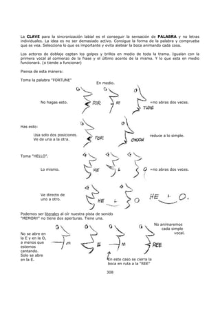 La CLAVE para la sincronización labial es el conseguir la sensación de PALABRA y no letras
individuales. La idea es no ser demasiado activo. Consigue la forma de la palabra y comprueba
que se vea. Selecciona lo que es importante y evita aletear la boca animando cada cosa.
Los actores de doblaje captan los golpes y brillos en medio de toda la trama. Igualan con la
primera vocal al comienzo de la frase y el último acento de la misma. Y lo que esta en medio
funcionará. (o tiende a funcionar)
Piensa de esta manera:
No hagas esto.
Has esto:
Usa solo dos posiciones.
Ve de una a la otra.
Toma "HELLO".
Lo mismo.
Ve directo de
uno a otro.
=no abras dos veces.
=no abras dos veces.
reduce a lo simple.
En medio.
Toma la palabra "FORTUNE"
Podemos ser literales al oír nuestra pista de sonido
"MEMORY" no tiene dos aperturas. Tiene una.
En este caso se cierra la
boca en ruta a la “REE”
No animaremos
cada simple
vocal.No se abre en
la E y en la O,
a menos que
estemos
cantando.
Solo se abre
en la E.
308
 