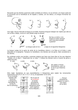 Recuerda que los dientes superiores están anclados al cráneo y no se animan y la mayor parte de
la animación de la mandíbula es de bajada y subida, con los labios y la lengua formando los
sonidos.
Una regla: Nunca intercale la lengua en el habla. Nuestras lenguas trabajan tan rápido que sólo se
ven arriba o abajo, nunca en ruta (desde luego se pausa)
No hay un dicho: si la
lengua no pesa ¿porqué
solo unos poco pueden
sujetarla?
La lengua sube en la L y baja en el siguiente fotograma
La lengua cuelga de la parte de atrás de la mandíbula inferior y no flota en el limbo o esta
atascada en la garganta. Tampoco la mandíbula y los dientes son de goma. Dale consistencia a
los dientes.
Sin embargo existe una terrible y graciosa materia que hace que haya días en los que digamos
"¡Diablo, es un dibu!", "Dejémosle ser un dibu!" Y tratará los dientes como si fueran de goma y
saltará de esto.
(Es valido e incluso
divertidísimo, pero no
es de lo que tratamos
aquí)
A esto a esto a esto
Otra regla: Quedamos en que necesitábamos 2 fotogramas para captar las consonantes
importantes como M, P, B, F, V o T. Si no, el espectador no la vería.
Si en el sonido
captado sólo
tenemos
1 fotograma,
indicadopor el
sonido M,
No es suficiente.
Por lo que se
lo hurtamos
al sonido
precedente,
dándonos un
fotograma extra
para registrar,
nunca después....
.....Porque
necesitamos
golpear la vocal Y,
que sigue,
en la nariz.
309
 
