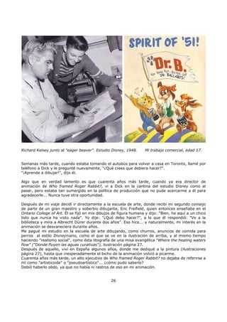 Richard Kelsey junto al "eager beaver". Estudio Disney, 1948. Mi trabajo comercial, edad 17.
Semanas más tarde, cuando estaba tomando el autobús para volver a casa en Toronto, llamé por
teléfono a Dick y le pregunté nuevamente, "¿Qué crees que debiera hacer?".
"¡Aprende a dibujar!", dijo él.
Algo que en verdad lamento es que cuarenta años más tarde, cuando ya era director de
animación de Who framed Roger Rabbit?, vi a Dick en la cantina del estudio Disney como al
pasar, pero estaba tan sumergido en la política de producción que no pude acercarme a él para
agradecerle... Nunca tuve otra oportunidad.
Después de mi viaje decidí ir directamente a la escuela de arte, donde recibí mi segundo consejo
de parte de un gran maestro y soberbio dibujante, Eric Freifield, quien entonces enseñaba en el
Ontario College of Art. Él se fijó en mis dibujos de figura humana y dijo: "Bien, he aquí a un chico
listo que nunca ha visto nada". Yo dije: "¿Qué debo hacer?", a lo que él respondió: "Ve a la
biblioteca y mira a Albrecht Dürer durante dos años". Eso hice... y naturalmente, mi interés en la
animación se desvaneciera durante años.
Me pagué mi estudio en la escuela de arte dibujando, como churros, anuncios de comida para
perros al estilo Disneyniano, como el que se ve en la ilustración de arriba, y al mismo tiempo
haciendo "realismo social", como ésta litografía de una misa evangélica "Where the healing waters
flow" ("Donde fluyen las aguas curativas"), ilustración página 27.
Después de aquello, viví en España algunos años, donde me dediqué a la pintura (ilustraciones
página 27), hasta que inesperadamente el bicho de la animación volvió a picarme.
Cuarenta años más tarde, un alto ejecutivo de Who framed Roger Rabbit? no dejaba de referirse a
mí como "artisticoide" o "pseudoartístico"... ¿cómo pudo saberlo?
Debió haberlo olido, ya que no había ni rastros de eso en mi animación.
26
 